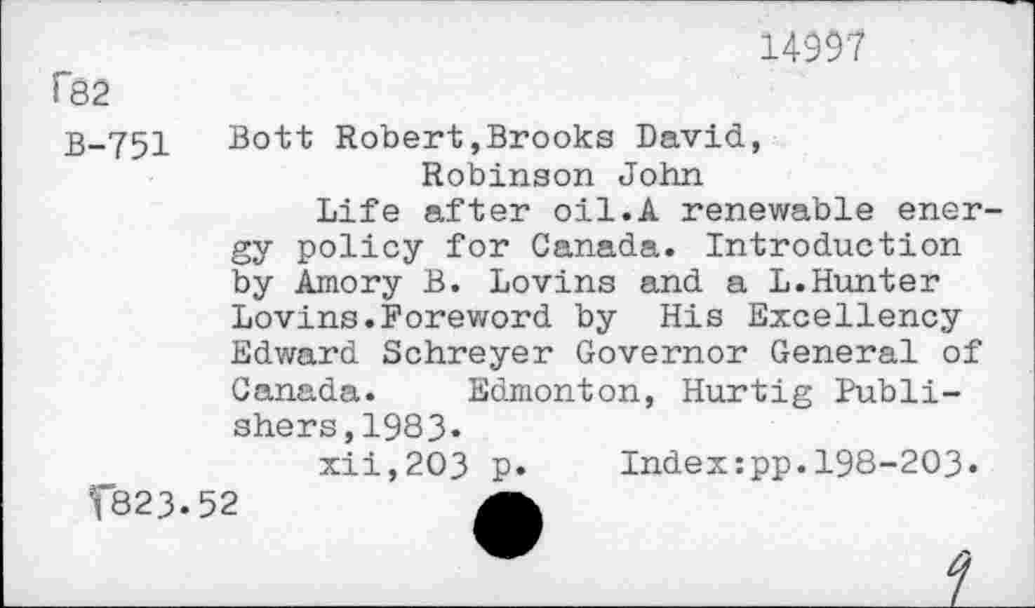 ﻿14997
f82
B-751 Bott Robert»Brooks David, Robinson John
Life after oil.A renewable ener gy policy for Canada. Introduction by Amory B. Lovins and a L.Hunter Lovins.Foreword by His Excellency Edward Schreyer Governor General of Canada. Edmonton, Hurtig Publishers, 1983*
xii,2O3 p»	Index:pp.198-203«
f823.52